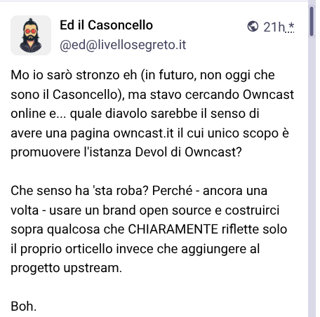 Questo è un post sui social media da Ed il Casoncello ([@]ed[@]livellosegreto.it), timestamped come pubblicato 21 ore fa. Il post contiene testo italiano, che si legge in forma verbatim: "Mo io sarò stronzo eh (in futuro, non oggi che sono il Casoncello), ma stavo cercando Owncast online e... quale diavolo sarebbe il senso di avere una pagina owncast.it il cui unico scopo è promuovere l’istanza Devol di Owncast? Che senso ha ‘sta roba? Perché - ancora una volta - usare un brand open source e costruirci sopra qualcosa che CHIARAMENTE riflette solo il proprio orticello invece che aggiungere al progetto upstream. Boh."