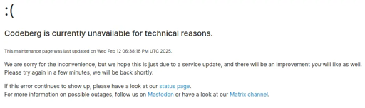 L'immagine mostra un messaggio di errore che indica che "Codeberg è attualmente non disponibile per motivi tecnici". Segue un messaggio di scuse per il disservizio e la speranza che si tratti di un aggiornamento del servizio. L'utente è invitato a riprovare tra qualche minuto e a consultare la pagina di stato per ulteriori informazioni. Sono inoltre forniti collegamenti a Mastodon e al canale Matrix per informazioni su possibili interruzioni. Nella parte superiore dell'immagine è presente una faccina triste.