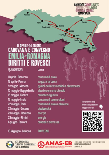 
11 APRILE - 14 GIUGNO 
CAROVANA E CONVEGNO
EMILIA-ROMAGNA
DIRITTI E ROVESCI
QUANDO/DOVE tema 
11 aprile - Piacenza Consumo di suolo
18 aprile - Parma Acqua, aria, terra
9 maggio - Modena Qualità dell‘aria: mobilità e allevamenti
10 maggio - Reggio Emilia Alberi e consumo di suolo
15 maggio - Faenza Ceramica e guerra
16 maggio - Imola Consumo di suolo e alberi
22 maggio - Forli Consumo di suolo e alluvione
22 maggio - Cesena Biodiversità
23maggio - Ravenna Energia
23maggio - Rimini Energia
6 giugno - Ferrara Centrali a biomasse

13-14 giugno -Bologna CONVEGNO 

RETE CLIMATICA E AMBIENTALE  EMILIA-ROMAGNA 
AMAS-ER
