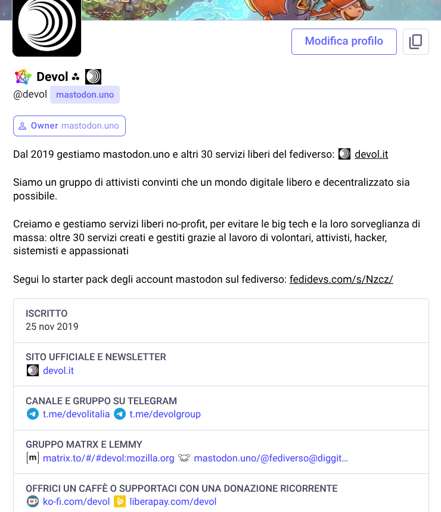 Questa è una pagina profilo di Mastodon per l'account [@]devol su mastodon.uno, che presenta un'immagine di intestazione con una scena animata che mostra un cavallo e un globo, un pulsante "Modifica profilo" e informazioni dettagliate sull'organizzazione. Il profilo visualizza il nome utente "[@]devol", il dominio "mastodon.uno" e un'etichetta blu con la scritta "Owner mastodon.uno". Il testo della descrizione riporta esattamente: "Dal 2019 gestiamo mastodon.uno e altri 30 servizi liberi del fediverso: devol.it. Siamo un gruppo di attivisti convinti che un mondo digitale libero e decentralizzato sia possibile. Creiamo e gestiamo servizi liberi no-profit, per evitare le big tech e la loro sorveglianza di massa: oltre 30 servizi creati e gestiti grazie al lavoro di volontari, attivisti, hacker, sistemisti e appassionati. Segui lo starter pack degli account mastodon sul fediverso: fedidevs.com/s/Nzcz/". Sono presenti anche sezioni aggiuntive come "ISCRITTO 25 nov 2019", "SITO UFFICIALE E NEWSLETTER devol.it", "CANALE E GRUPPO SU TELEGRAM t.me/devolitalia t.me/devolgroup", e "GRUPPO MATRIX E LEMMY [m] matrix.to/#/devol:mozilla.org mastodon.uno/[@]fediverso[@]diggit...". La pagina elenca anche le opzioni di donazione: "OFFRICI UN CAFFÈ O SUPPORTACI CON UNA DONAZIONE RICORRENTE ko-fi.com/devol liberapay.com/devol".