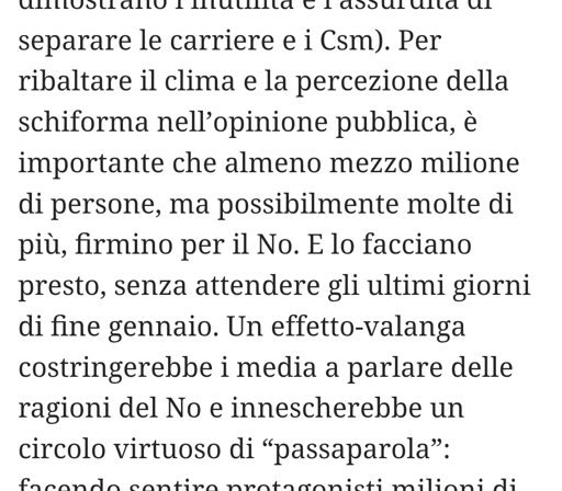 Un’iniziativa a costo zero: firmare perché il popolo del No possa chiedere il referendum e vincerlo.
Il referendum si farà comunque, perché il centrodestra l’ha già chiesto in una delle tre modalità previste dalla legge: la raccolta firme di un quinto dei parlamentari. Le altre due sono la richiesta da parte di cinque Consigli regionali e quella di iniziativa popolare firmata da almeno 500mila cittadini.
Perché dunque dobbiamo firmare? Le ragioni principali son due, una pratica e una mediatica.
La prima è che il governo non ha ancora rinunciato al colpo di mano per anticipare la data del referendum all’inizio di gennaio: con un’alluvione di No di qui alla scadenza del 31 gennaio, mancherebbero i tempi tecnici previsti dalla Costituzione per fissare la data del voto prima di fine marzo-metà aprile. La seconda è che sui media governativi, cioè quasi tutte le tv e i giornali, si ascolta soprattutto la voce del Sì, con livelli di propaganda e di menzogna imbarazzanti, secondi solo a quelli sulla guerra e sul riarmo.
Per ribaltare il clima è importante che almeno mezzo milione di persone firmino per il No, senza attendere gli ultimi giorni di gennaio. Un effetto-valanga costringerebbe i media a parlare delle ragioni del No raggiungendo molti indecisi, indifferenti, astenuti cronici e illustrando a chi voglia informarsi i danni che la riforma causerebbe a tutti noi cittadini.

Si può firmare online al link: https://firmereferendum.giustizia.it/referendum/open/dettaglio-open/5400034