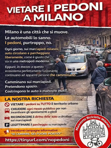 Grafica della proposta

VIETARE I PEDONI
A MILANO

Milano è una città che si muove.

Le automobili lo sanno.
I pedoni, purtroppo, no.

Ogni giorno, sui marciapiedi milanesi, auto circolano e parcheggiano
liberamente, come è giusto che in una metropoli moderna.

Eppure, in mezzo a questo ecosistema perfettamente  funzionante, continuano ad apparire persone che camminano 

Camminano sui marciapiedi.
Pretendono spazio.
Costringono le auto a manovre inutili.

La nostra richiesta:

- VIETARE i pedoni su TUTTO il territorio urbano

- CHIUDERE ogni mezzo pubblico per non incentivare gli spostamenti a piedi

- RICONOSCERE il diritto delle auto a circolare sui marciapiedi

- LEGITTIMARE il parcheggio su marciapide

“SE CAMMINI SEI FUORI POSTO"

https://tinyurl.com/nopedoni