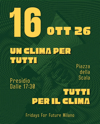 Sciopero globale per il clima 🔥
16 ottobre 2026 - ore 17.30
Presidio in Piazza Della Scala perché vogliamo UN CLIMA PER TUTTI, tutti insieme per il clima 📢
Porta il tuo cartello!

Quest'estate è stata la più calda di sempre e di questo passo SARÀ L' ESTATE PIÙ FRESCA CHE VIVREMO!

Prossimi alle elezioni non possiamo accettare che gli interessi dell’industria fossile inquinino il nostro dibattito. 

Ricordiamoci i più di 35mila morti per il caldo estremo di questa lunghissima estate, fra un' ondata di calore e l'altra.

Ricordiamoci i migliaia di sfollati in Spagna e Francia a causa degli incendi, il disastro ambientale in Nepal e l'alluvione di Bangkok.

Ricordiamoci dei ghiacciai alpini che stanno scomparendo e con loro le risorse idriche per le future generazioni.

Bisogna agire con urgenza e decisione per la riduzione delle emissioni e per adattare città e territori.
Non bastano risposte individuali, ci vogliono soluzioni collettive.

Porta il tuo cartello, porta la tua preoccupazione per il futuro davanti a Palazzo Marino.

Dimostriamo a chi ci governa e a chi si candida per le elezioni che il momento di agire è ORA.