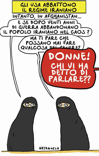 Intanto, in Afghanistan...

Nel disegno, due donne afghane velate commentano: "E se dopo venti anni di guerra abbandonano il popolo iraniano nel caos?", chiede la prima.
"Ma ti pare che possano mai fare qualcosa del genere?", aggiunge l'altra.
Una voce da fuori campo, urlando, le interrompe: "Donne! Chi vi ha detto di parlare??"