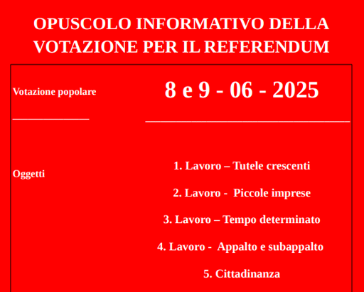 OPUSCOLO INFORMATIVO DELLA
VOTAZIONE PER IL REFERENDUM
Votazione popolare
_______________
Oggetti
8 e 9 - 06 - 2025
________________________________________
1. Lavoro – Tutele crescenti
2. Lavoro - Piccole imprese
3. Lavoro – Tempo determinato
4. Lavoro - Appalto e subappalto
5. Cittadinanza

