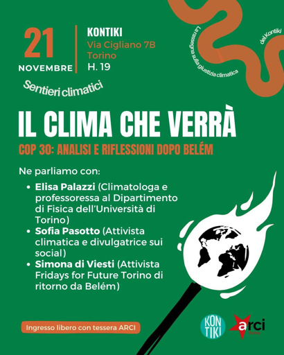 Volantino verde con l'immagine del pianeta come fosse la capocchia di un fiammifero acceso, contenente molto testo.

Sentieri climatici, la rassegna sulla giustizia climatica del Kontiki.
KONTIKI, via Cigliano 7B, Torino; 21 NOVEMBRE, H.19

Il clima che verrà
COP 30: ANALISI E RIFLESSIONI DOPO BELÉM
Ne parliamo con:
* Elisa Palazzi (Climatologa e professoressa al Dipartimento di Fisica dell'Università di Torino)
* Sofia Pasotto (Attivista climatica e divulgatrice sui social)
* Simona di Viesti (Attivista Fridays for Future Torino di ritorno da Belém)

Ingresso libero con tessera ARCI