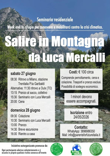 Seminario residenziale
Week end in rifugio per conoscere e mobilitarci contro la crisi climatica

Salire in Montagna
da Luca Mercalli

Costi: € 100 circa
Comprende pernottamento, cena e colazione.
Trasporto e pranzo esclusi.
Possibilità di sostegno economico.
| minori devono essere accompagnati.
Iscrizione entro 24/05/2026

Contatto: WhatsApp: 3896986350
Mail: info@parentsforfutureitalia.it 

sabato 27 giugno 
08:30 Ritrovo a Milano, stazione Trenitalia Pta Garibaldi . 
Alternativa: 11:30 ritrovo a Oulx (TO) 
13:15 Pranzo al sacco, collettivo 
15:30 Seminario con Luca Mercalli 
20:00 Cena 

domenica 28 giugno 
09:30 Colazione  
10:30 Seminario con Luca Mercalli 
13:00 Pranzo
14:30 Breve escursione
16:00 Rientro a casa 


