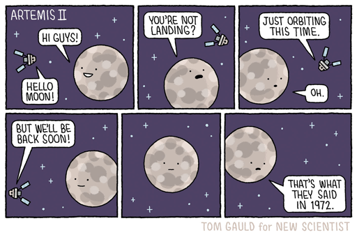 Una striscia a fumetti di sei vignette ambientata nello spazio, che ritrae un piccolo satellite e la Luna. Il satellite è rappresentato da una barra con due pannelli laterali e la Luna è un grande cerchio con crateri e un volto. Lo sfondo è scuro con piccole croci bianche sparse. I testi presenti sono: "ARTEMIS II", "HI GUYS!", "HELLO MOON!", "YOU'RE NOT LANDING?", "JUST ORBITING THIS TIME.", "OH.", "BUT WE'LL BE BACK SOON!" e "THAT'S WHAT THEY SAID IN 1972.". In fondo all'immagine è riportato il testo "TOM GAULD for NEW SCIENTIST".