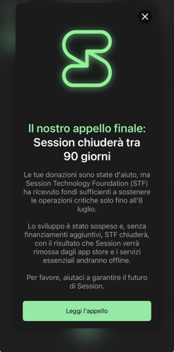 Uno screenshot di una finestra pop-up su sfondo scuro con un logo verde neon e testo in italiano. In alto è presente un logo a forma di "S" stilizzata in verde brillante e un'icona "X" nell'angolo superiore destro. Il testo recita: "Il nostro appello finale: Session chiuderà tra 90 giorni Le tue donazioni sono state d'aiuto, ma Session Technology Foundation (STF) (STF) ha ricevuto fondi sufficienti sostenere le operazioni critiche solo fino all'8 luglio. Lo sviluppo è stato sospeso e, senza finanziamenti aggiuntivi, STF chiuderà, con il risultato che Session verrà rimossa dagli app store e i servizi essenziali andranno offline. Per favore, aiutaci a garantire il futuro di Session." In fondo, un pulsante verde chiaro contiene la scritta "Leggi l'appello".