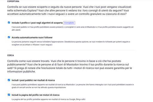 L'immagine mostra tre caselle di controllo con testo adiacente.

La prima casella di controllo è selezionata e il testo accanto recita: "Includi i post algoritmi di scoperta". Sotto, c'è del testo più piccolo che dice: "I tuoi post pubblici e il tuo profilo potrebbero essere presentati in varie aree di Mastodon e i tuoi post potrebbero essere suggeriti ad altri utenti".

La seconda casella di controllo non è selezionata e il testo accanto recita: "Accetta automaticamente i nuovi follower". Sotto, c'è del testo più piccolo che dice: "Le persone potranno seguirti senza richiedere l'approvazione. Deseleziona questa opzione, se vuoi rivedere le richieste per poter scegliere se accettare o rifiutare i nuovi follower".

La terza casella di controllo non è selezionata e il testo accanto recita: "Includi i post negli algoritmi di ricerca". Sotto, c'è del testo più piccolo che dice: "I tuoi post pubblici potrebbero apparire nei risultati di ricerca di Mastodon. Le persone che hanno interagito con i tuoi post potrebbero essere in grado di cercarli anche se non hai attivato questa impostazione".

