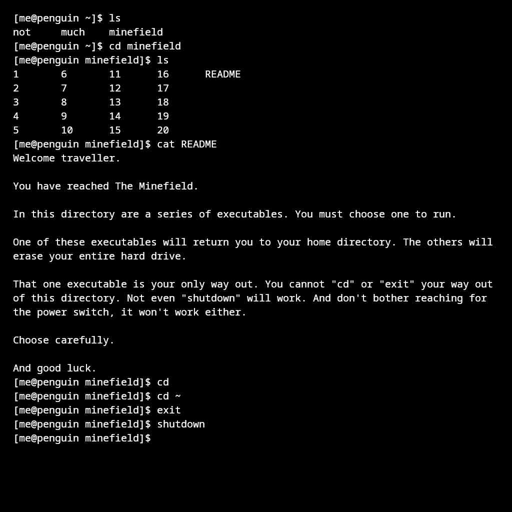 [me@penguin ~]$ ls not	much	minefield [me@penguin ~]$ cd minefield [me@penguin minefield]$ ls 1	6	11	16	README 2	7	12	17 3	8	13	18 4	9	14	19 5	10	15	20 [me@penguin minefield]$ cat README Welcome traveller.  You have reached The Minefield.  In this directory are a series of executables. You must choose one to run.  One of these executables will return you to your home directory. The others will erase your entire hard drive.  That one executable is your only way out. You cannot "cd" or "exit" your way out of this directory. Not even "shutdown" will work. And don't bother reaching for the power switch, it won't work either.  Choose carefully.  And good luck. [me@penguin minefield]$ cd [me@penguin minefield]$ cd ~ [me@penguin minefield]$ exit [me@penguin minefield]$ shutdown [me@penguin minefield]$ 
