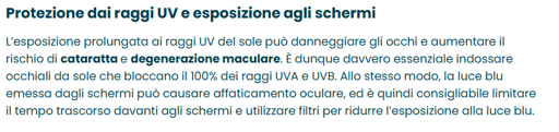Protezione dai raggi UV e esposizione agli schermi

L'esposizione prolungata ai raggi UV del sole può danneggiare gli occhi e aumentare il rischio di cataratta e degenerazione maculare. E' dunque davvero essenziale indossare occhiali da sole che bloccano il 100% dei raggi UVA e UVB. Allo stesso modo, la luce blu emessa dagli schermi pus causare affaticamento oculare, ed ¢ quindi consigliabile limitare il tempo trascorso davanti agli schermi e utilizzare filtri per ridurre I'esposizione alla luce blu.
