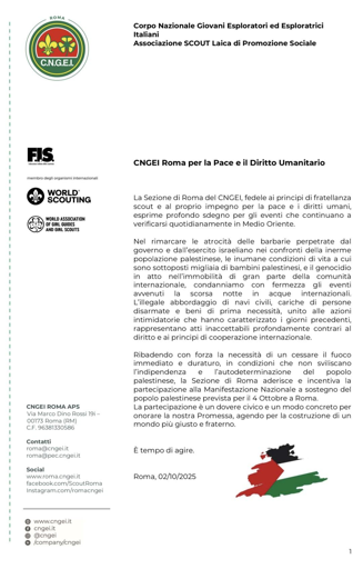 La Sezione di Roma del CNGEI, fedele ai principi di fratellanza scout e al proprio impegno per la pace e i diritti umani, esprime profondo sdegno per gli eventi che continuano a verificarsi quotidianamente in Medio Oriente. 
Nel rimarcare le atrocità delle barbarie perpetrate dal governo e dall’esercito israeliano nei confronti della inerme popolazione palestinese, le inumane condizioni di vita a cui sono sottoposti migliaia di bambini palestinesi, e il genocidio in atto nell’immobilità di gran parte della comunità internazionale, condanniamo con fermezza gli eventi avvenuti la scorsa notte in acque internazionali. 
L’illegale abbordaggio di navi civili, cariche di persone disarmate e beni di prima necessità, unito alle azioni intimidatorie che hanno caratterizzato i giorni precedenti, rappresentano atti inaccettabili profondamente contrari al diritto e ai principi di cooperazione internazionale. 
Ribadendo con forza la necessità di un cessare il fuoco immediato e duraturo, in condizioni che non sviliscano l’indipendenza e l’autodeterminazione del popolo palestinese, la Sezione di Roma aderisce e incentiva la partecipazione alla Manifestazione Nazionale a sostegno del popolo palestinese prevista per il 4 Ottobre a Roma. 
La partecipazione è un dovere civico e un modo concreto per onorare la nostra Promessa, agendo per la costruzione di un mondo più giusto e fraterno. 
È tempo di agire. 
Roma, 02/10/2025