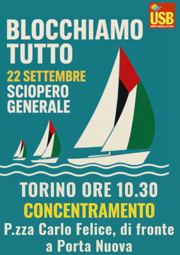 Volantino del sindacato USB (logo in alto a destra) con scritto
Blocchiamo tutto
22 settembre
SCIOPERO GENERALE

Torino ore 10:30
concentramento
Piazza Carlo Felice, di fronte a Porta Nuova

Al centro una grafica con due onde che attraversano il volantino, su cui veleggiano tre barche a vela, tutte nella stessa direzione, con le vele che riproducono i colori della bandiera palestinese: verde, bianco, nero e rosso.