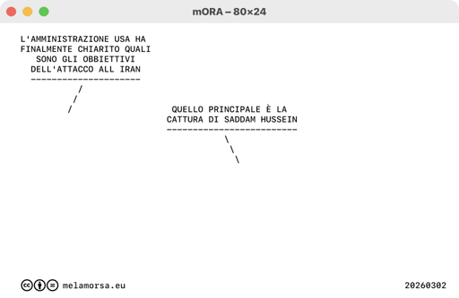 80x24 del 03 marzo 2026, numero 165:
Fisheye
/ L'AMMINISTRAZIONE USA HA FINALMENTE CHIARITO QUALI SONO GLI OBBIETTIVI DELL'ATTACCO ALL IRAN
\ QUELLO PRINCIPALE È LA CATTURA DI SADDAM HUSSEIN
