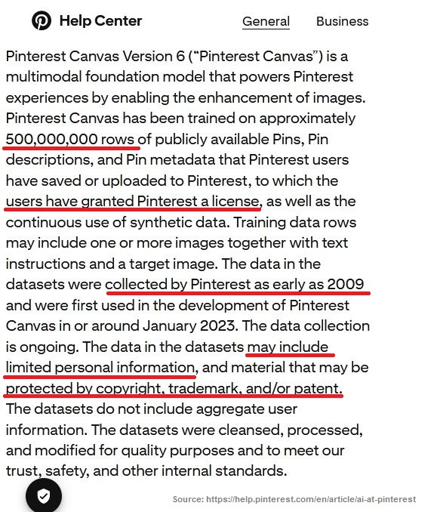 Screenshot of the "Generative AI and model transparency" section on this page: https://help.pinterest.com/en/article/ai-at-pinterest Some sentences are underlined in red. Pinterest Canvas Version 6 (“Pinterest Canvas”) is a multimodal foundation model that powers Pinterest experiences by enabling the enhancement of images. Pinterest Canvas has been trained on approximately 500,000,000 rows of publicly available Pins, Pin descriptions, and Pin metadata that Pinterest users have saved or uploaded to Pinterest, to which the users have granted Pinterest a license, as well as the continuous use of synthetic data. Training data rows may include one or more images together with text instructions and a target image. The data in the datasets were collected by Pinterest as early as 2009 and were first used in the development of Pinterest Canvas in or around January 2023. The data collection is ongoing. The data in the datasets may include limited personal information, and material that may be protected by copyright, trademark, and/or patent. The datasets do not include aggregate user information. The datasets were cleansed, processed, and modified for quality purposes and to meet our trust, safety, and other internal standards.