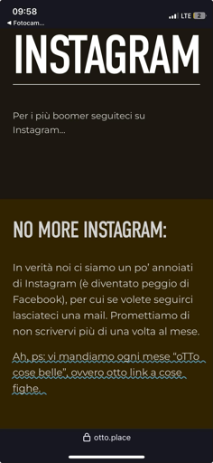 In alto a sinistra c'è l'orario "09:58" e l'indicatore di rete "LTE".
Il testo principale in grande, al centro, dice: "INSTAGRAM".
Sotto c'è un sottotitolo più piccolo: "NO MORE: In verità noi ci siamo un po’ annoiati di Instagram (è diventato peggio di Facebook), per cui se volete seguirci lasciateci una mail. Promettiamo di non scrivervi più di una volta al mese. Ah, vi mandiamo ogni mese "OTTO: cose belle”, ovvero otto link a cose fighe."
In basso a destra c'è il logo "otto.place".