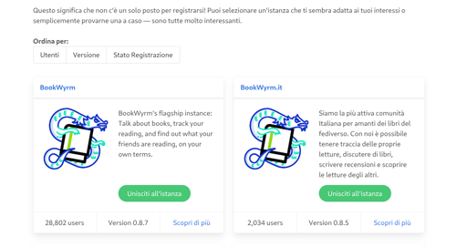 Screenshot di una pagina web che mostra due schede informative relative a diverse istanze di BookWyrm. Nella parte superiore, il testo recita: "Questo significa che non c'è un solo posto per registrarsi! Puoi selezionare un'istanza che ti sembra adatta ai tuoi interessi o semplicemente provarne una caso — sono tutte molto interessanti." Sotto, l' l'intestazione "Ordina per:" presenta i pulsanti "Utenti", "Versione" e "Stato Registrazione". La prima scheda, intitolata "BookWyrm", include un'i un'illustrazione blu di un dispositivo, il testo "BookWyrm's flagship instance: Talk about books, track your reading, and find out what your friends are reading, on your own terms.", un pulsante verde "Unisciti all'i all'istanza" e le scritte "28,802 users", "Version 0.8.7" e "Scopri di più" più". La seconda scheda, intitolata "BookWyrm.it", presenta la stessa illustrazione e un pulsante verde "Unisciti all'istanza", con il testo "Siamo la più attiva comunità Italiana per amanti dei libri del fediverso. Con noi è possibile tenere traccia delle proprie letture, discutere di libri, scrivere recensioni e scoprire le letture degli altri.", e le scritte "2,034 users", "Version 0.8.5" e "Scopri di più".