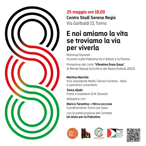 Incontro sulla Palestina tra il dolore e la Poesia
Proiezione del corto "Vibration from Gaza", di Rehab Nazzal (vincitrice del Nazra festival 2023)

Martina Marchiò, vice presidente di Medici Senza Frontiere - Italia e operatrice umanitaria; Tareq Aljabr, poeta e traduttore di Mahmud Darwish; dialogano con Marica Tarantino e Mirca Leccese del Coordinamento Torino per Gaza, con la partecipazione del comitato Un aiuto per la Palestina.

Volantino dell'iniziativa decorato con tre cerchi rigati coi colori della bandiera palestinese, gli stessi cerchi che appaiono in rilievo sulla copertina del libro di poesie di Darwish curato da Tareq Aljabr.
In calce i logoi del Centro Studi Sereno Regis, di Torino per Gaza, del comitato Un Aiuto per la Palestina, del Nazra Festival ed infine un QRcode per finanziamento del Nazra.