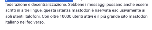 La foto mostra un frammento di testo in italiano. La prima riga contiene la frase "federazione e decentralizzazione" evidenziata in blu. Il testo completo è: "federazione e decentralizzazione. Sebbene i messaggi possano anche essere scritti in altre lingue, questa istanza mastodon è riservata esclusivamente ai soli utenti italofoni. Con oltre 10.000 utenti attivi è il più grande sito mastodon italiano nel fediverso."