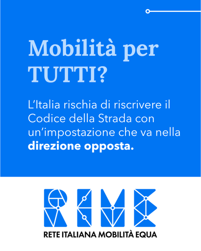 Testo bianco su sfondo blu:
"
Mobilita per
TUTTI?

L'Italia rischia di riscrivere il
Codice della Strada con
un'impostazione che va nella
direzione opposta.
"

Simbolo di RIME

RETE ITALIANA MOBILITA EQUA