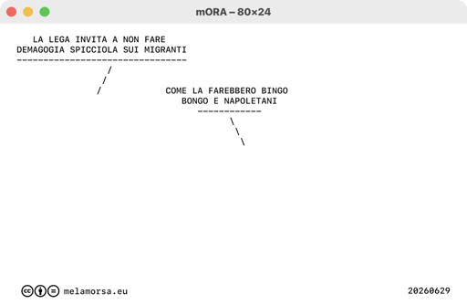 80x24 del 29 giugno 2026, numero 191:
Golfo dell'Onan
/ LA LEGA INVITA A NON FARE DEMAGOGIA SPICCIOLA SUI MIGRANTI
\ COME LA FAREBBERO BINGO BONGO E NAPOLETANI