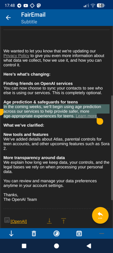 Email from OpenAI :

We wanted to let you know that we're updating our Privacy Policy to give you even more information about what data we collect, how we use it, and how you can control it.

Here’s what’s changing:

Finding friends on OpenAI services
You can now choose to sync your contacts to see who else is using our services. This is completely optional.

Age prediction & safeguards for teens
In the coming weeks, we’ll begin using age prediction across our services to help provide safer, more age-appropriate experiences for teens. Learn more.

What we’ve clarified:

New tools and features
We’ve added details about Atlas, parental controls for teen accounts, and other upcoming features such as Sora 2.

More transparency around data
We explain how long we keep data, your controls, and the legal bases we rely on when processing your personal data.

You can review and manage your data preferences anytime in your account settings.

Thanks,
The OpenAI Team