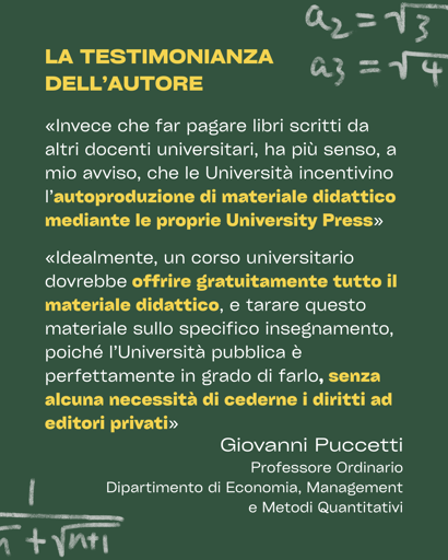 Testimonianza dell'autore: Invece che far pagare libri scritti da altri docenti universitari, ha più senso, a mio avviso, che le Università incentivino la autoproduzione di materiale didattico, mediante le proprie University Press, e magari dando qualche bonus (in ore di didattica o periodi di sabbatico) ai docenti che si impegnino a scrivere un manuale

per il proprio corso. Idealmente, un corso universitario dovrebbe offrire gratuitamente tutto il materiale didattico, e tarare questo materiale sullo specifico insegnamento, poiché l’Università pubblica è perfettamente in grado di farlo, senza alcuna necessità di cederne i diritti ad editori privati