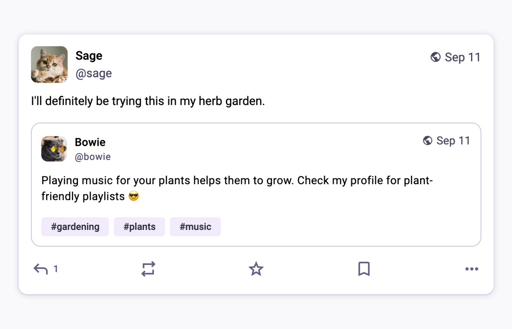 Ecco una cattura di schermo di un post sui social media. Il post contiene due account utente uno sopra l'altro. L'account utente superiore è "Sage [@]sage" con un'immagine del profilo di un gatto. Il testo dice "I'll definitely be trying this in my garden." L'account utente inferiore è "Bowie [@]bowie" con un'immagine del profilo di un gatto. Il testo dice "Playing music for your plants helps them grow. Check my profile for plant-friendly playlists". Sotto il testo di Bowie ci sono tre hashtag: "#gardening", "#plants" e "#music". Alla fine ci sono delle icone per commentare, condividere e mettere "mi piace" e altri simboli.

Alt-text: I'll definitely be trying this in my garden. Playing music for your plants helps them grow. Check my profile for plant-friendly playlists. #gardening #plants #music