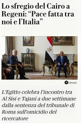 Un'immagine composta da testo in italiano sopra e sotto una fotografia di Tajani e Al Sisi seduti in una stanza formale. Il testo superiore recita: "Lo sfregio del Cairo a Regeni: “Pace fatta tra noi e l’Italia”". Nella fotografia, i due siedono su poltrone dorate; Tajani a sinistra ha capelli grigi e indossa un abito scuro, mentre Al Sisi indossa un abito blu. Tra le due persone si trova una bandiera dell'Egitto, dell'Egitto, e lo sfondo presenta un mobile scuro con un vaso blu, un quadro e un camino in marmo. Il testo inferiore recita: "L’Egitto celebra l’incontro tra Al Sisi e Tajani a due settimane dalla sentenza del tribunale di Roma sull’omicidio del ricercatore", con la scritta "(ansa)" accanto a un'icona.