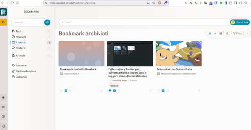  L'immagine mostra una schermata di un browser web con una sezione di bookmarks archiviati. In alto, il titolo "Bookmark archiviati" è evidenziato. Sotto, sono presenti tre bookmark con immagini e titoli:

Bookmark non letti - Readeck: L'immagine è sfumata con toni di rosa e blu, e il titolo indica un articolo su Readeck, un servizio per archiviare articoli da leggere dopo.

l'alternativa a Pocket per salvare articoli o pagine web e leggerli dopo - Homelab Notes: L'immagine mostra un schermo con un design tecnico, e il titolo suggerisce un'alternativa a Pocket per salvare contenuti da leggere in seguito.

Mastodon Uno Social - Italia: L'immagine presenta due personaggi animati, uno giallo e uno marrone, con un sfondo azzurro, e il titolo indica un servizio di social media Mastodon ospitato in Italia.

A sinistra, un menu laterale offre diverse opzioni per filtrare i bookmark, come "Tutti", "Non letti", "Archivio", "Preferiti", "Articoli", "Etichette", "Parti evidenziate" e "Collezioni". In alto a destra, un pulsante "Salva link" è visibile.

