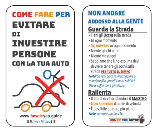Volantino su due colonne

Nella prima colonna c'è un disegno stilizzato di un'auto che investe una persona con una X sopra

Il testo prima colonna:

COME FARE PER
EVITARE DI
INVESTIRE
PERSONE
con la tua auto

Seconda colonna:

NON ANDARE
addosso alla gente

Guarda la strada
- Tieni gli occhi sulla strada
- In ogni momento
- Sì, davvero in ogni momento
- Niente giochi o film
- Niente messaggi
- Sappiamo che è noioso, ma devi davvero tenere gli occhi sulla strada per tutto il tempo
Nota: Se vuoi giocare, messaggiare o guardare film, prendi il mezzo pubblico. Usa le cuffie come gentilezza.

Rallenta
- Il limite di velocità indica il MASSIMO
- Non superare il limite di velocità
- È possibile guidare più piano
Nota: questo è riferito a te
 